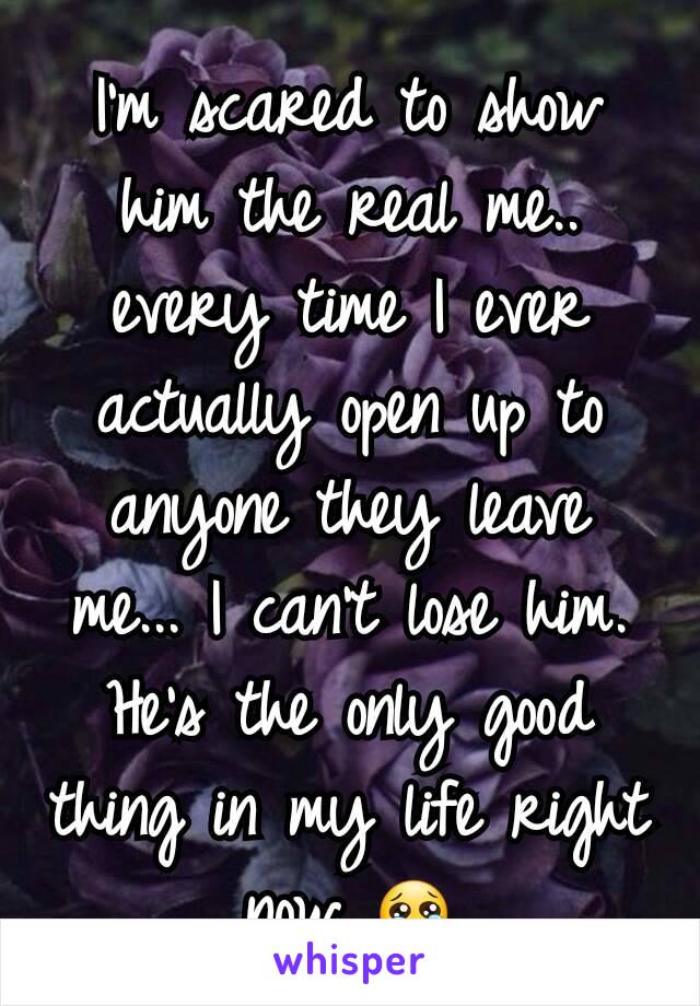 I'm scared to show him the real me.. every time I ever actually open up to anyone they leave me... I can't lose him. He's the only good thing in my life right now 😢