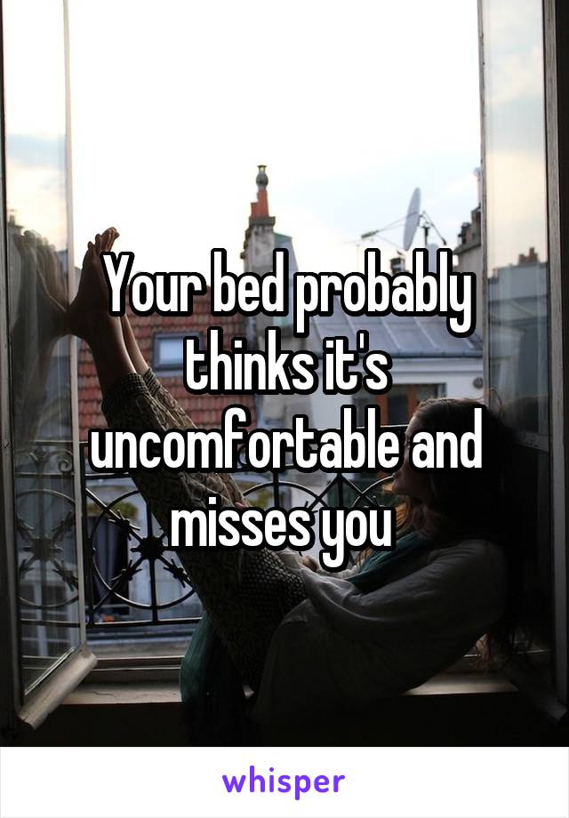 Your bed probably thinks it's uncomfortable and misses you 