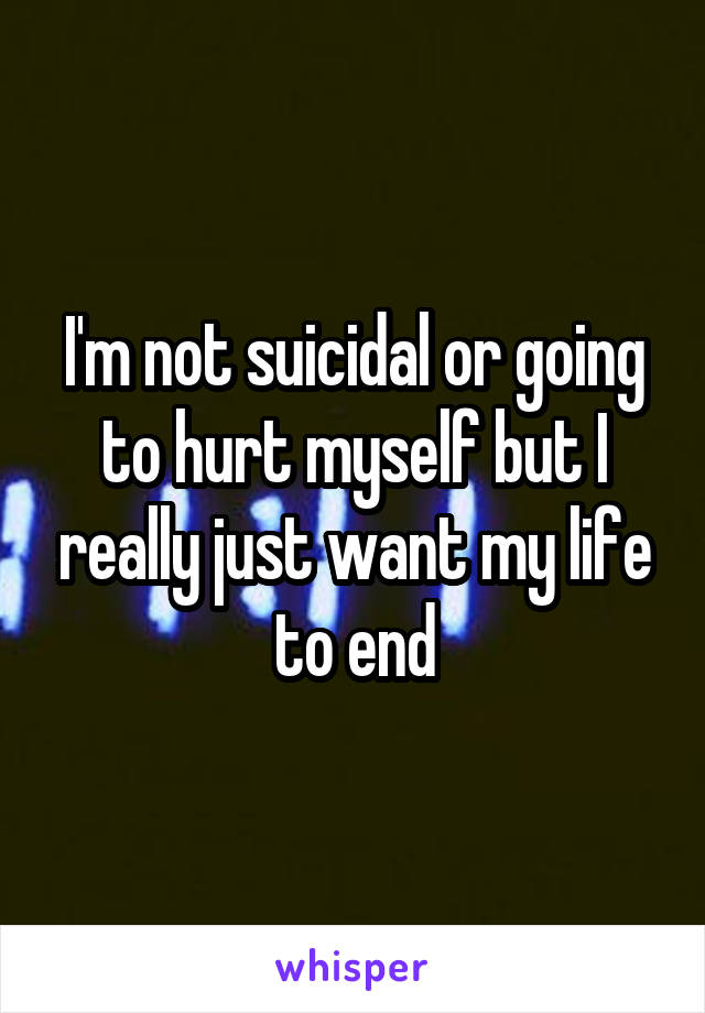 I'm not suicidal or going to hurt myself but I really just want my life to end