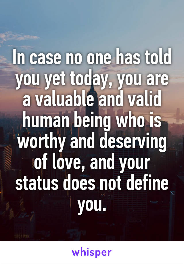 In case no one has told you yet today, you are a valuable and valid human being who is worthy and deserving of love, and your status does not define you.