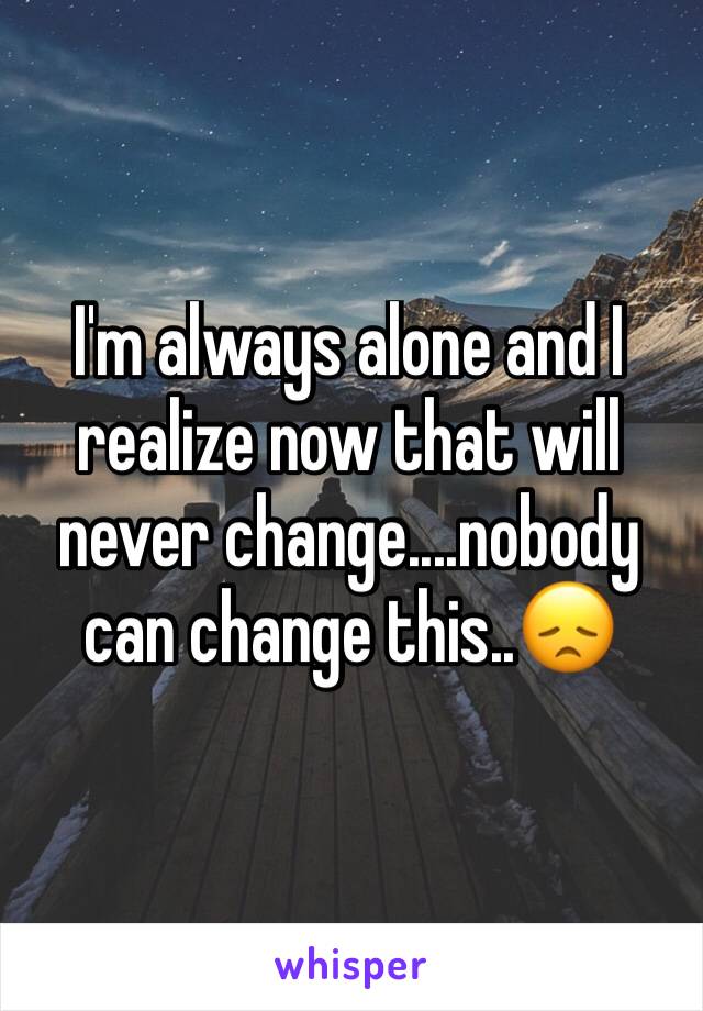 I'm always alone and I realize now that will never change....nobody can change this..😞