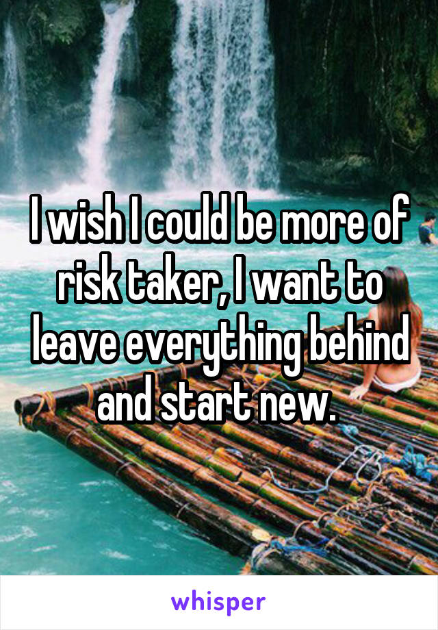 I wish I could be more of risk taker, I want to leave everything behind and start new. 