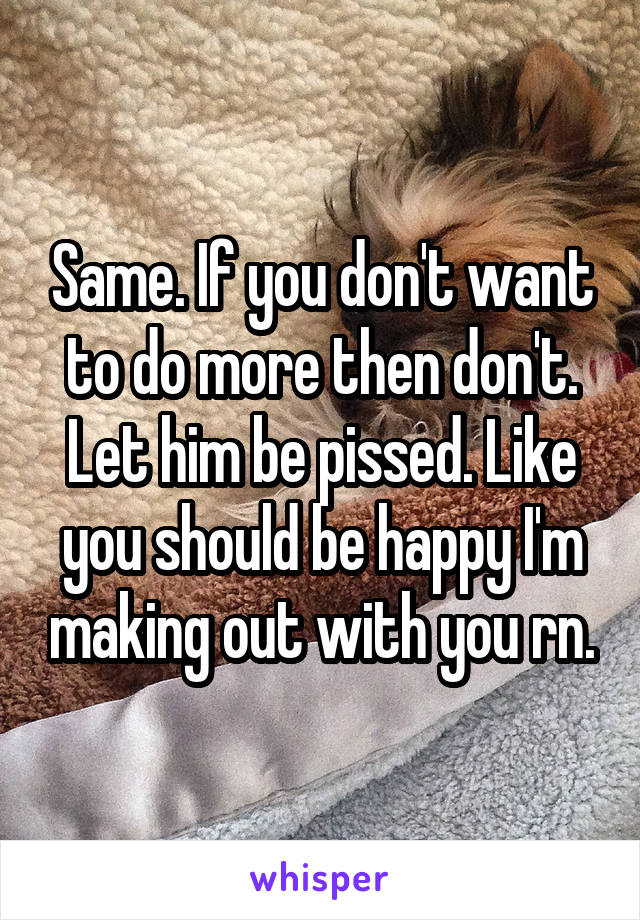Same. If you don't want to do more then don't. Let him be pissed. Like you should be happy I'm making out with you rn.