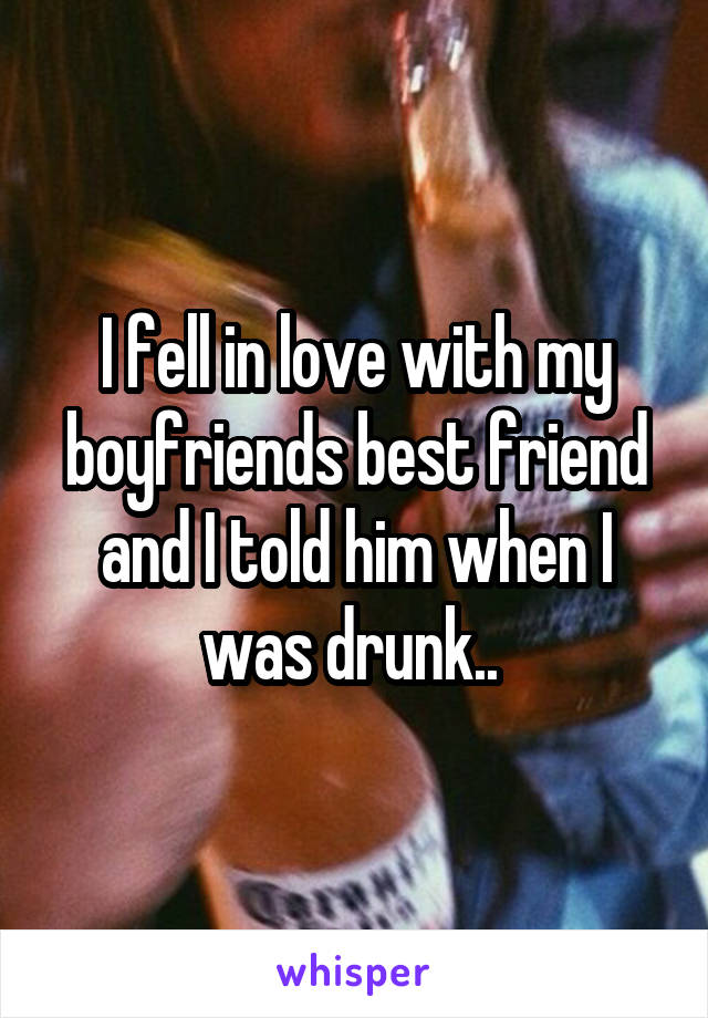 I fell in love with my boyfriends best friend and I told him when I was drunk.. 