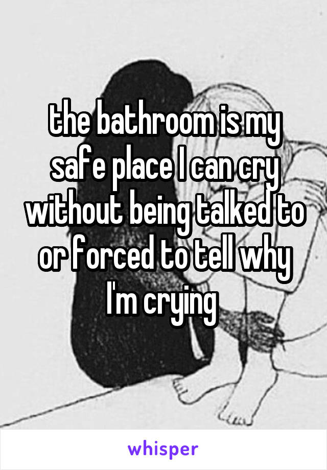 the bathroom is my safe place I can cry without being talked to or forced to tell why I'm crying 
