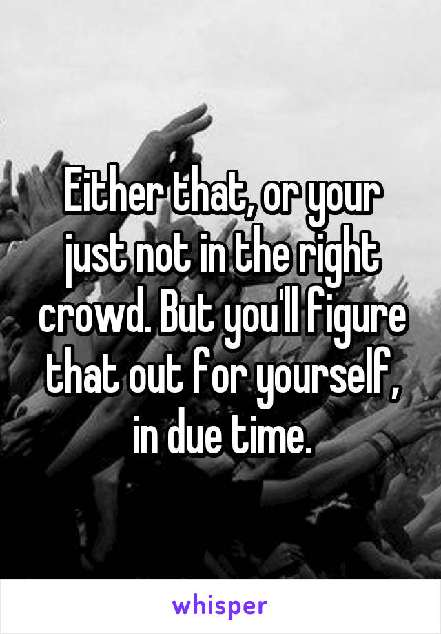 Either that, or your just not in the right crowd. But you'll figure that out for yourself, in due time.