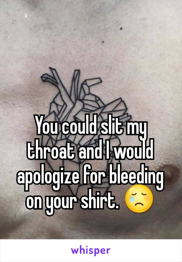 You could slit my throat and I would apologize for bleeding on your shirt. 😢
