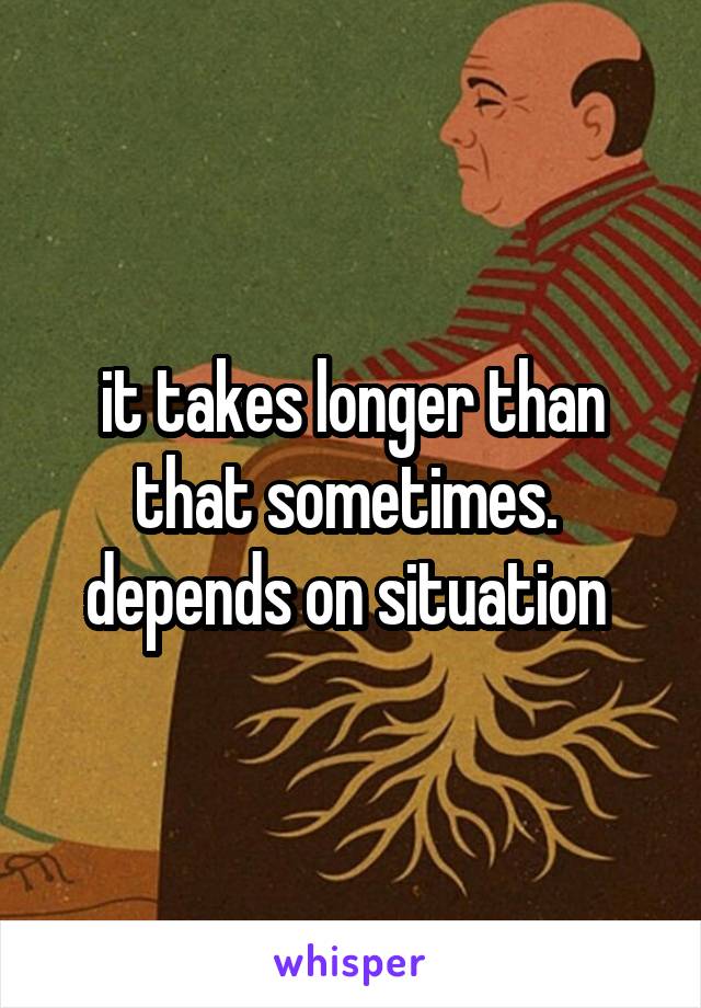 it takes longer than that sometimes.  depends on situation 