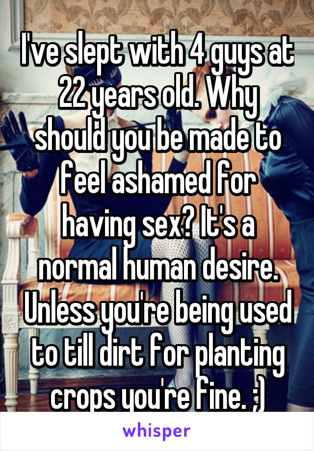 I've slept with 4 guys at 22 years old. Why should you be made to feel ashamed for having sex? It's a normal human desire. Unless you're being used to till dirt for planting crops you're fine. ;)