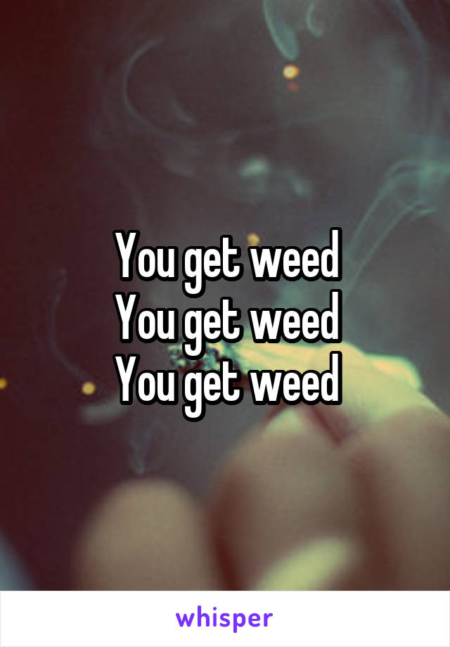 You get weed
You get weed
You get weed