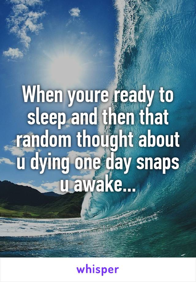 When youre ready to sleep and then that random thought about u dying one day snaps u awake...