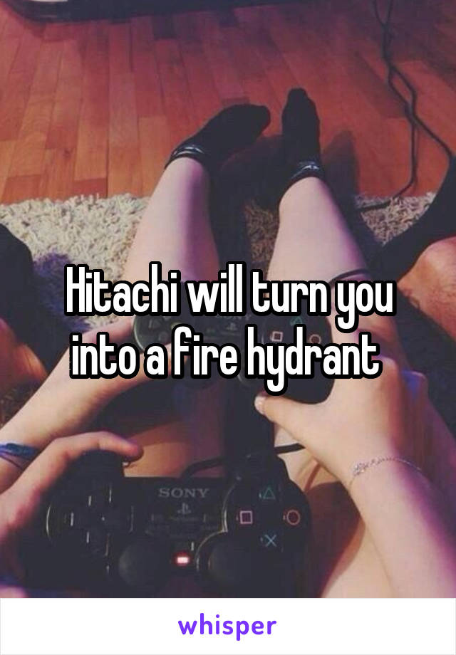 Hitachi will turn you into a fire hydrant 