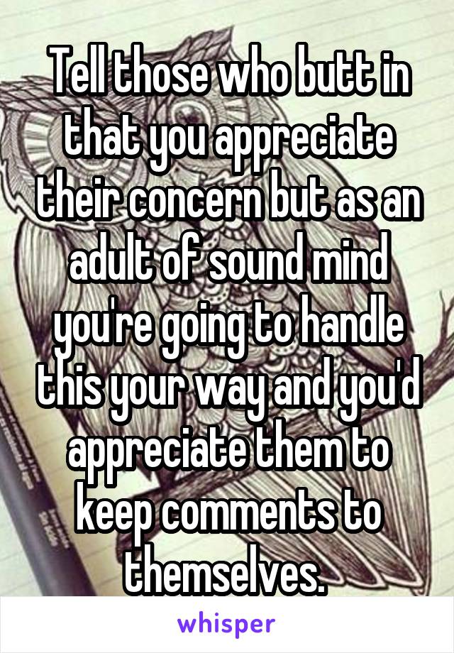 Tell those who butt in that you appreciate their concern but as an adult of sound mind you're going to handle this your way and you'd appreciate them to keep comments to themselves. 