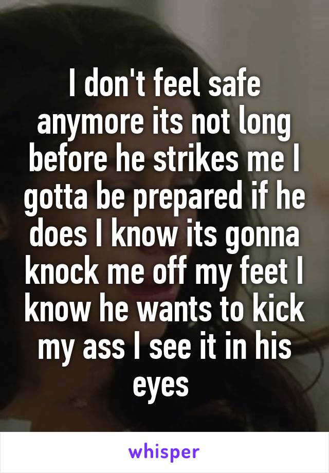 I don't feel safe anymore its not long before he strikes me I gotta be prepared if he does I know its gonna knock me off my feet I know he wants to kick my ass I see it in his eyes 