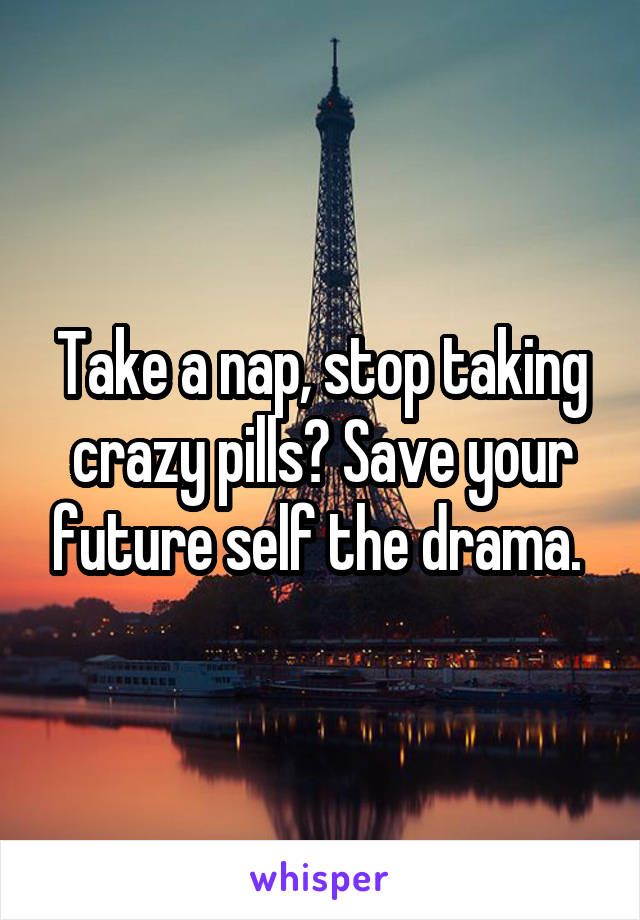 Take a nap, stop taking crazy pills? Save your future self the drama. 