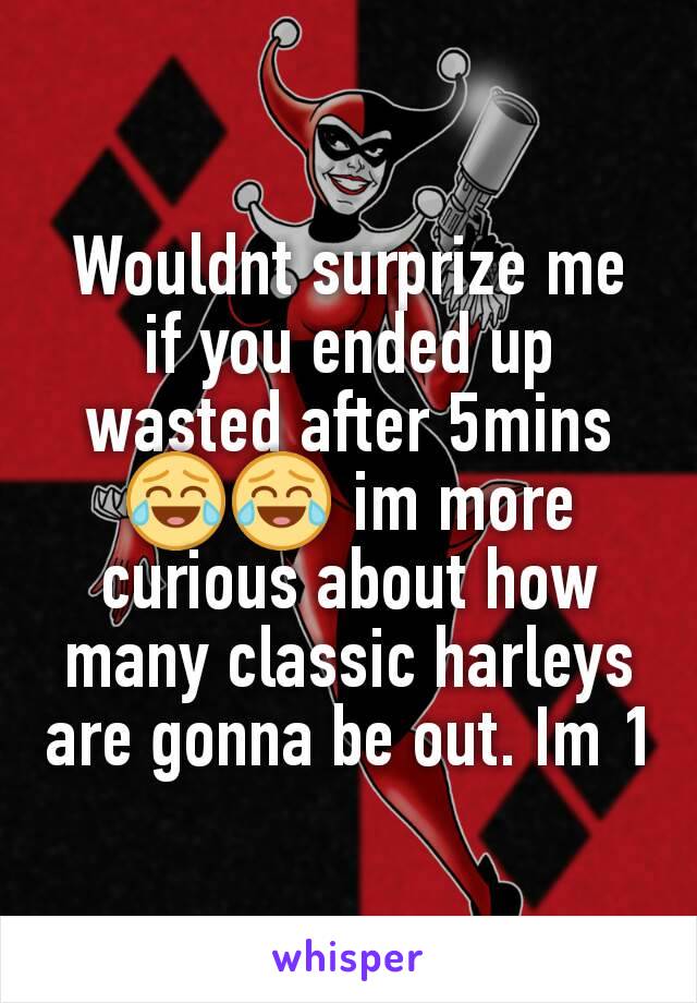Wouldnt surprize me if you ended up wasted after 5mins 😂😂 im more curious about how many classic harleys are gonna be out. Im 1