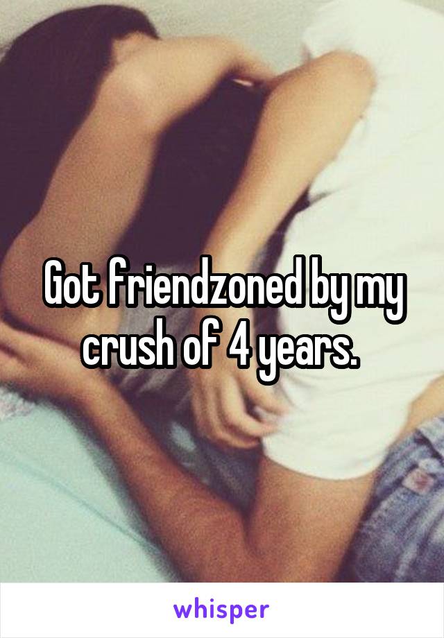 Got friendzoned by my crush of 4 years. 