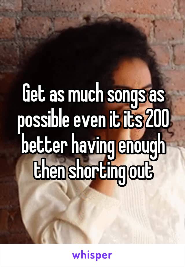 Get as much songs as possible even it its 200 better having enough then shorting out