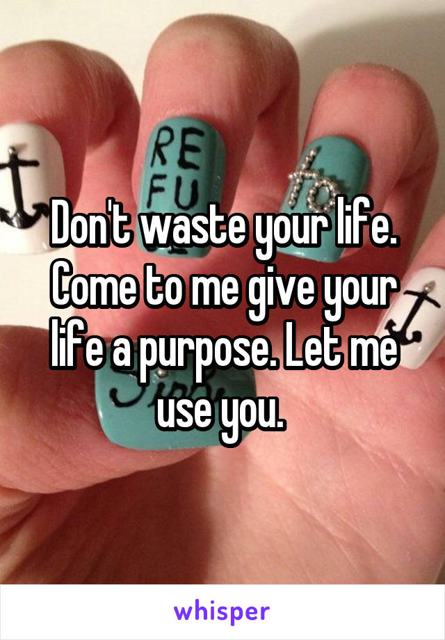 Don't waste your life. Come to me give your life a purpose. Let me use you. 