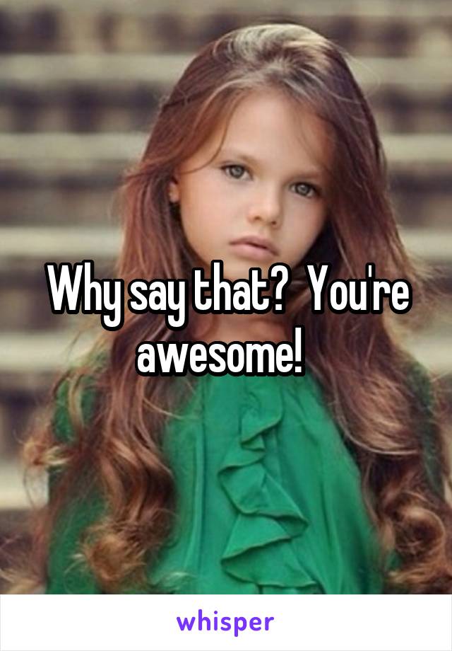 Why say that?  You're awesome!  