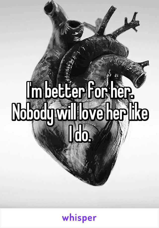 I'm better for her. Nobody will love her like I do.