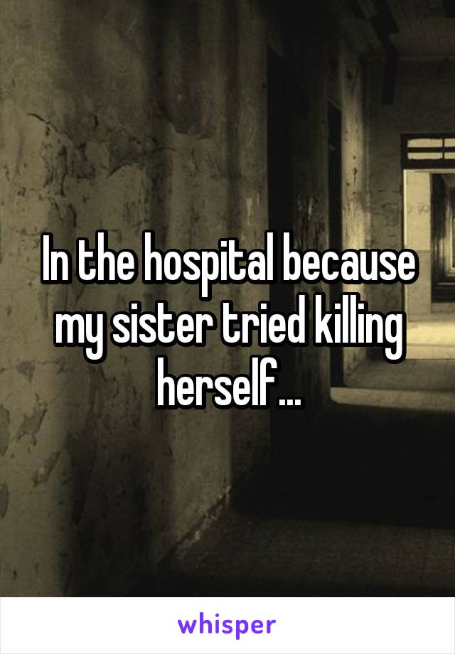 In the hospital because my sister tried killing herself...