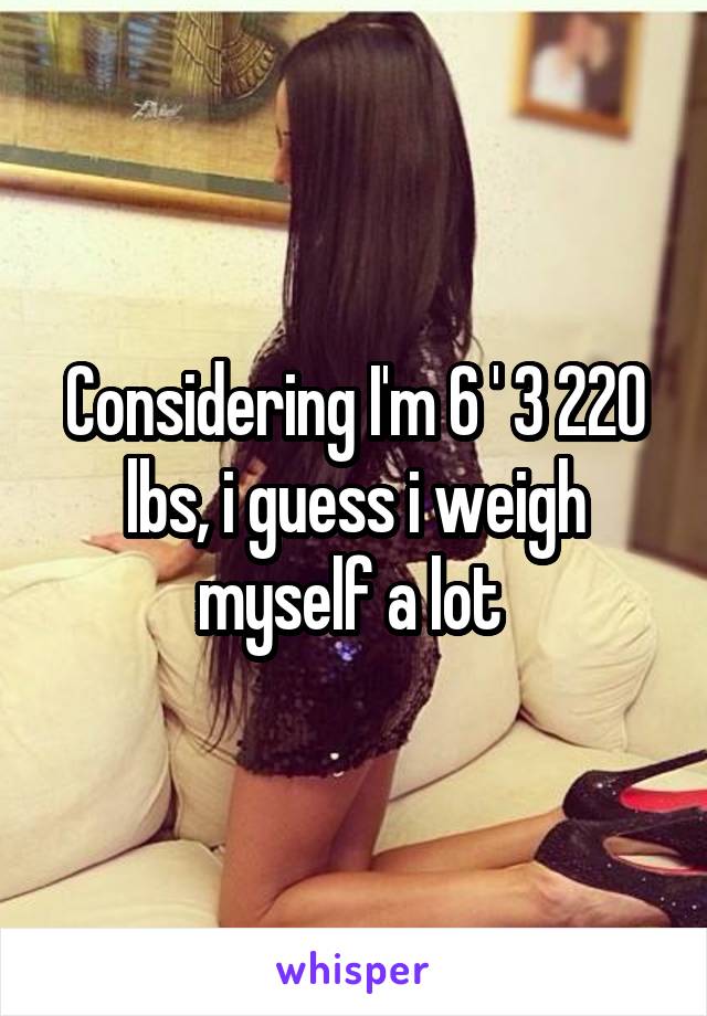 Considering I'm 6 ' 3 220 lbs, i guess i weigh myself a lot 