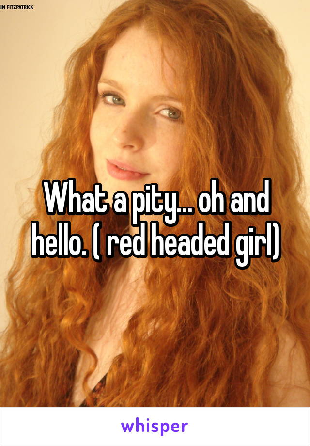 What a pity... oh and hello. ( red headed girl)