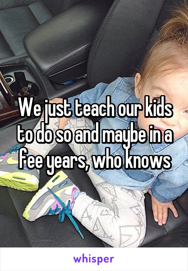 We just teach our kids to do so and maybe in a fee years, who knows