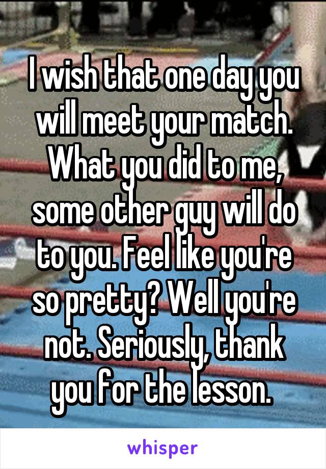 I wish that one day you will meet your match. What you did to me, some other guy will do to you. Feel like you're so pretty? Well you're not. Seriously, thank you for the lesson. 