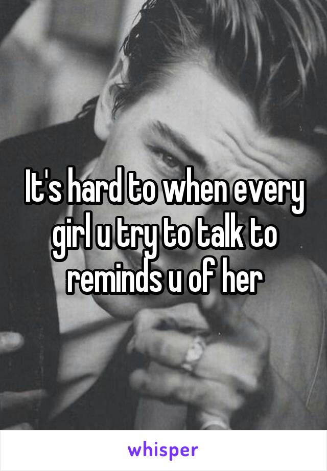 It's hard to when every girl u try to talk to reminds u of her