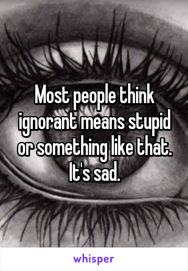 Most people think ignorant means stupid or something like that. It's sad.