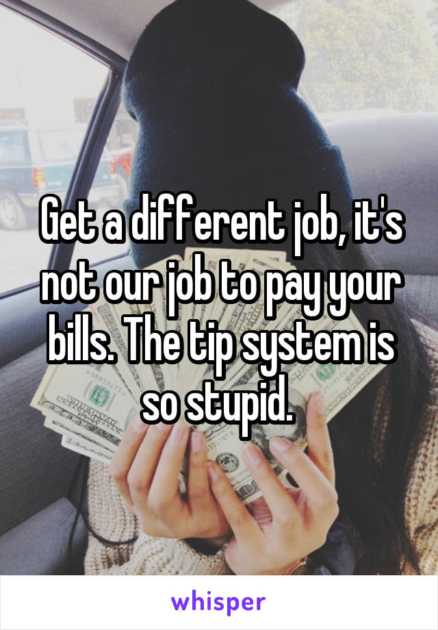 Get a different job, it's not our job to pay your bills. The tip system is so stupid. 