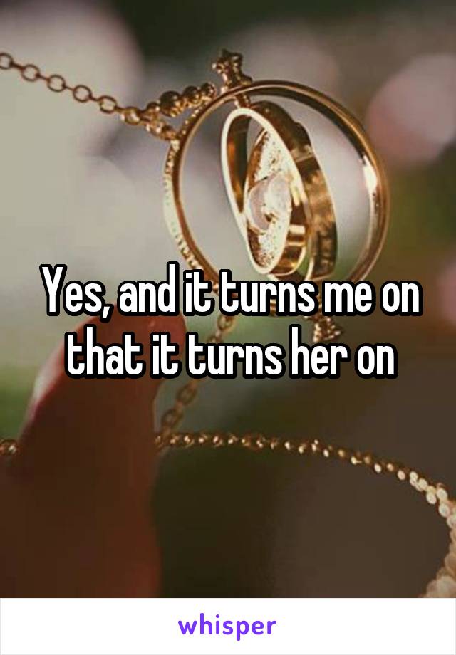 Yes, and it turns me on that it turns her on