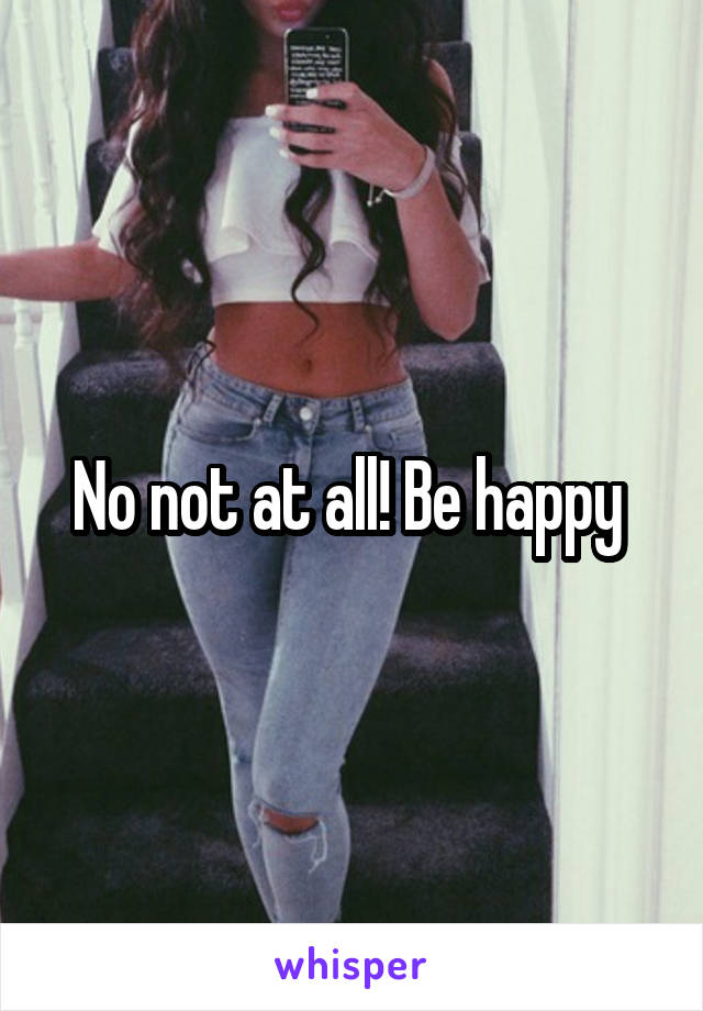 No not at all! Be happy 