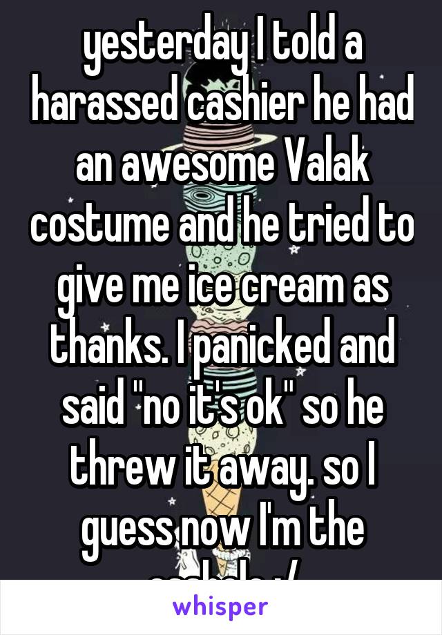 yesterday I told a harassed cashier he had an awesome Valak costume and he tried to give me ice cream as thanks. I panicked and said "no it's ok" so he threw it away. so I guess now I'm the asshole :/