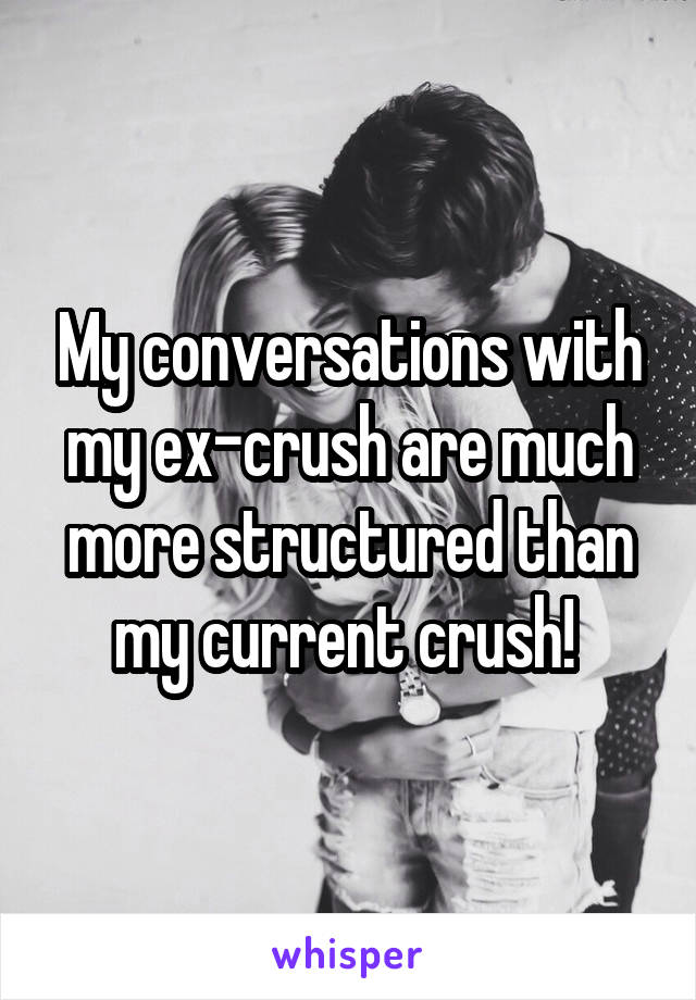 My conversations with my ex-crush are much more structured than my current crush! 