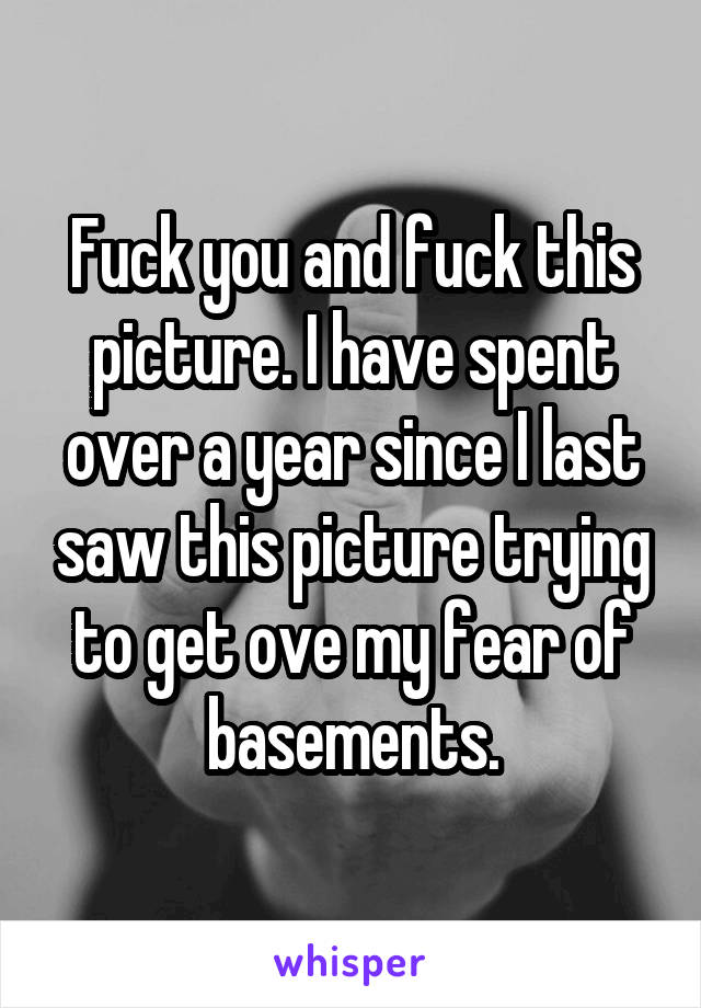 Fuck you and fuck this picture. I have spent over a year since I last saw this picture trying to get ove my fear of basements.