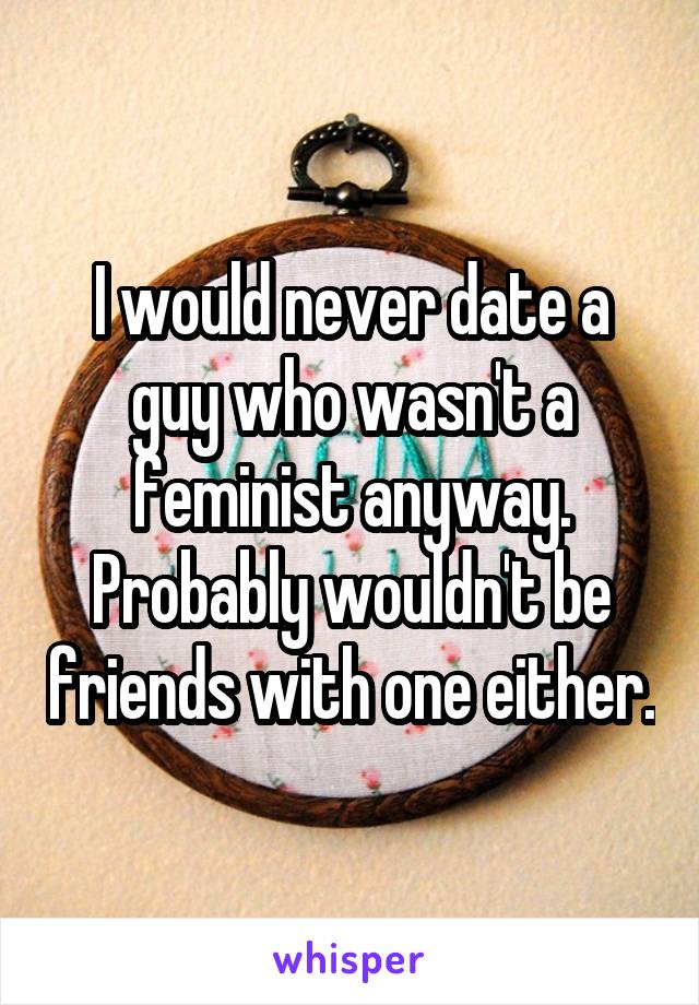 I would never date a guy who wasn't a feminist anyway. Probably wouldn't be friends with one either.