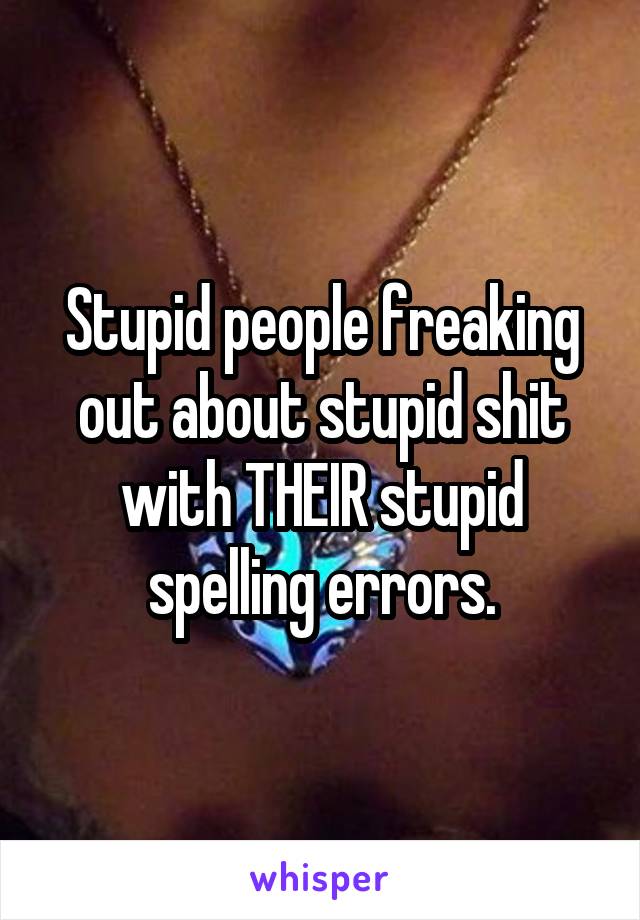 Stupid people freaking out about stupid shit with THEIR stupid spelling errors.