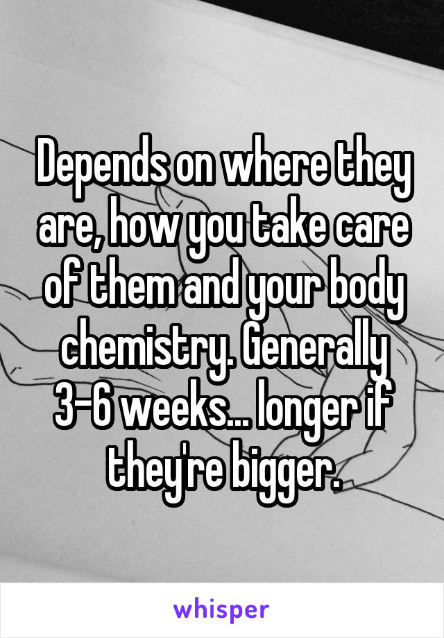 Depends on where they are, how you take care of them and your body chemistry. Generally 3-6 weeks... longer if they're bigger.