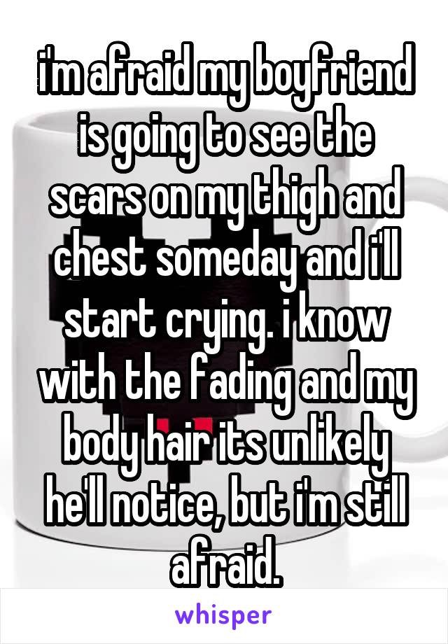 i'm afraid my boyfriend is going to see the scars on my thigh and chest someday and i'll start crying. i know with the fading and my body hair its unlikely he'll notice, but i'm still afraid.