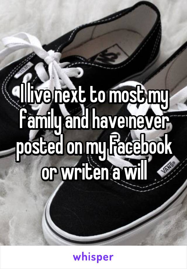 I live next to most my family and have never posted on my Facebook or writen a will