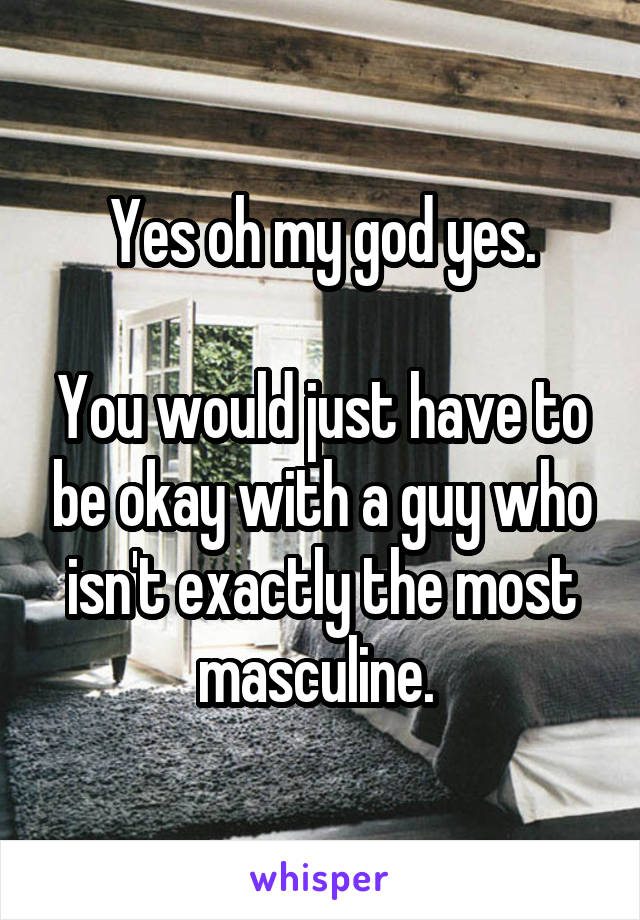 Yes oh my god yes.

You would just have to be okay with a guy who isn't exactly the most masculine. 