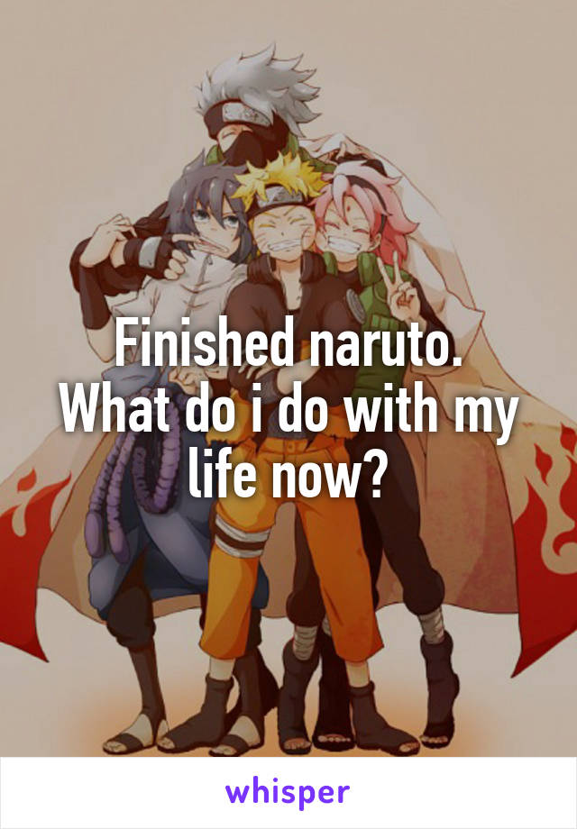 Finished naruto.
What do i do with my life now?