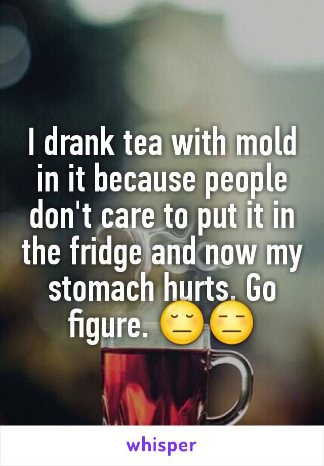 I drank tea with mold in it because people don't care to put it in the fridge and now my stomach hurts. Go figure. 😔😑