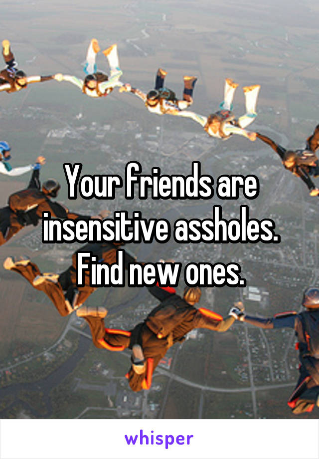 Your friends are insensitive assholes. Find new ones.