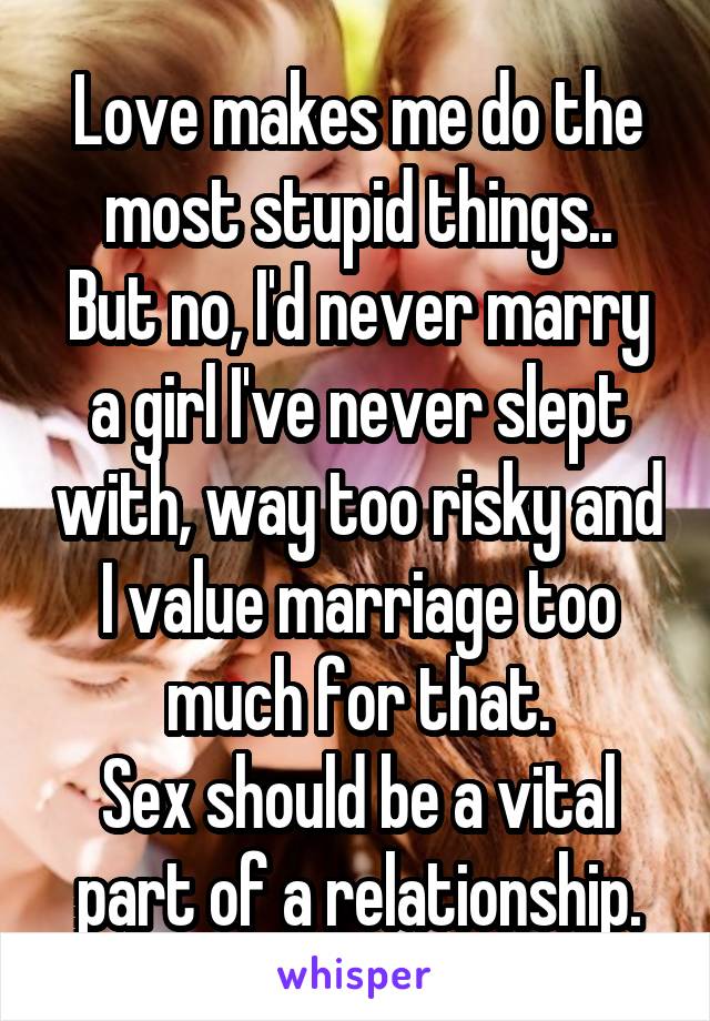 Love makes me do the most stupid things..
But no, I'd never marry a girl I've never slept with, way too risky and I value marriage too much for that.
Sex should be a vital part of a relationship.