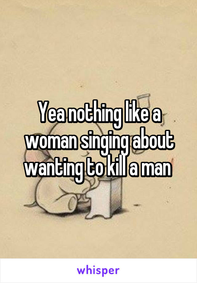 Yea nothing like a woman singing about wanting to kill a man 