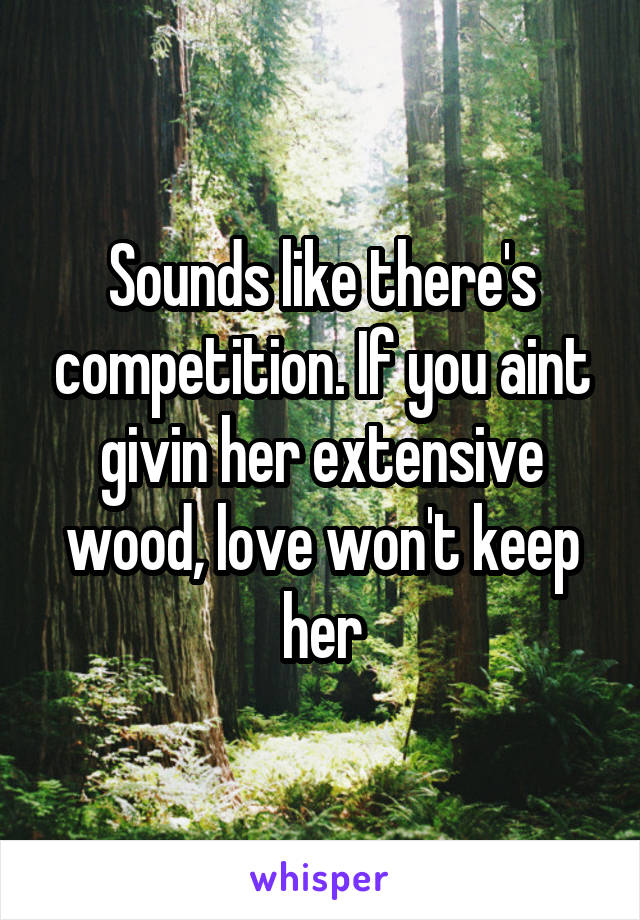 Sounds like there's competition. If you aint givin her extensive wood, love won't keep her